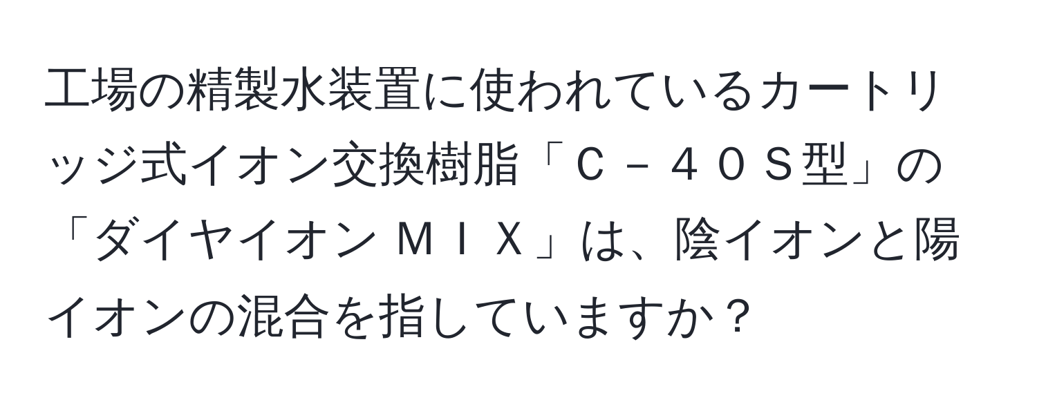 工場の精製水装置に使われているカートリッジ式イオン交換樹脂「Ｃ－４０Ｓ型」の「ダイヤイオン ＭＩＸ」は、陰イオンと陽イオンの混合を指していますか？