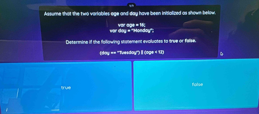 9/9
Assume that the two variables age and day have been initialized as shown below.
var age =16; 
var day = "Monday";
Determine if the following statement evaluates to true or false.
(day == "Tuesday") | (age < 12</tex>)
false
true