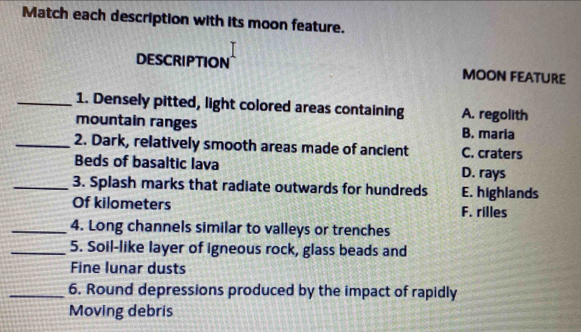 Match each description with its moon feature.
DESCRIPTION MOON FEATURE
_1. Densely pitted, light colored areas containing A. regolith
mountain ranges B. maria
_2. Dark, relatively smooth areas made of ancient C. craters
Beds of basaltic lava D. rays
_3. Splash marks that radiate outwards for hundreds E. highlands
Of kilometers F. rilles
_4. Long channels similar to valleys or trenches
_5. Soil-like layer of igneous rock, glass beads and
Fine lunar dusts
_6. Round depressions produced by the impact of rapidly
Moving debris