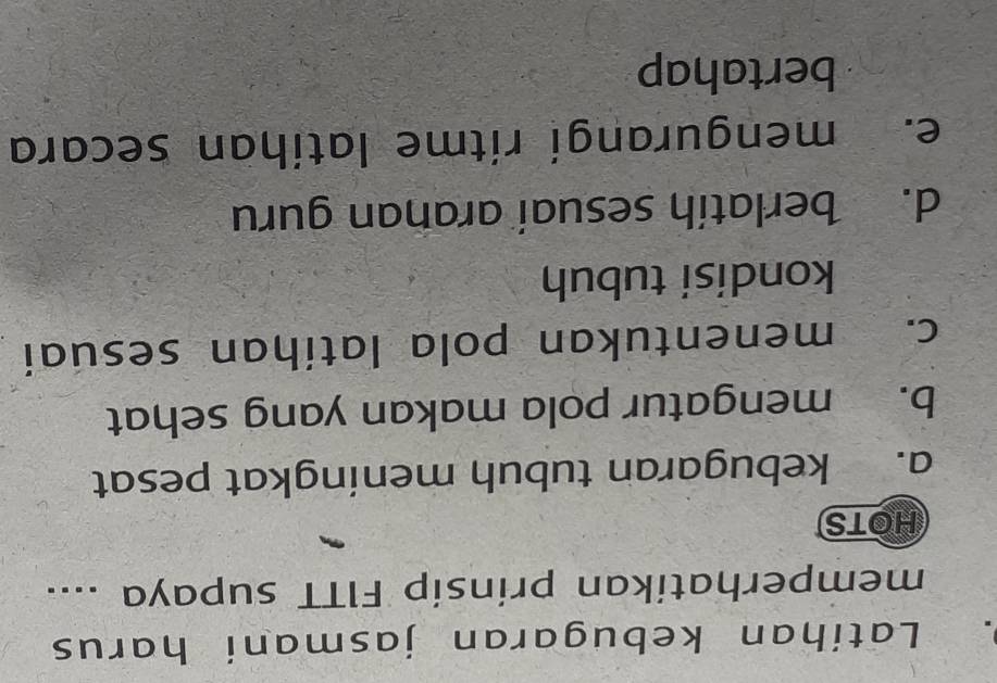 Latihan kebugaran jasmani harus
memperhatikan prinsip FITT supaya ....
HOTS
a. kebugaran tubuh meningkat pesat
b. mengatur pola makan yang sehat
c. menentukan pola latihan sesuai
kondisi tubuh
d. berlatih sesuai aranan guru
e. mengurangi ritme latíhan secara
bertahap