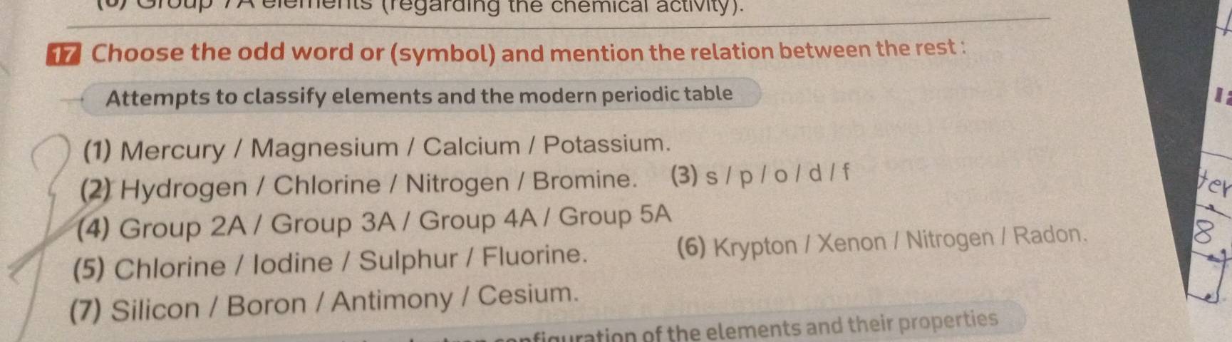 (6) Group 7A elements (regarding the chemical activity).
Choose the odd word or (symbol) and mention the relation between the rest :
Attempts to classify elements and the modern periodic table 1
(1) Mercury / Magnesium / Calcium / Potassium.
(2) Hydrogen / Chlorine / Nitrogen / Bromine. (3) s / p / o / d / f
(4) Group 2A / Group 3A / Group 4A / Group 5A
(5) Chlorine / lodine / Sulphur / Fluorine. (6) Krypton / Xenon / Nitrogen / Radon.
(7) Silicon / Boron / Antimony / Cesium.
iguration of the elements and their properties