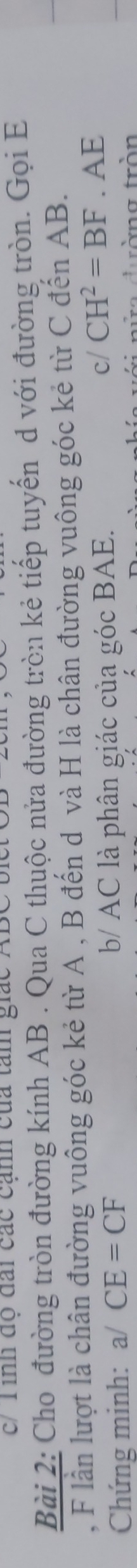 c/T ình độ đài các cạnh của tan giác ABC bi 
Bài 2: Cho đường tròn đường kính AB. Qua C thuộc nửa đường tròn kẻ tiếp tuyến d với đường tròn. Gọi E
, F lần lượt là chân đường vuông góc kẻ từ A , B đến d và H là chân đường vuông góc kẻ từ C đến AB. 
Chứng minh: a/ CE=CF b/ AC là phân giác của góc BAE. 
cl CH^2=BF. AE
rờng tròn