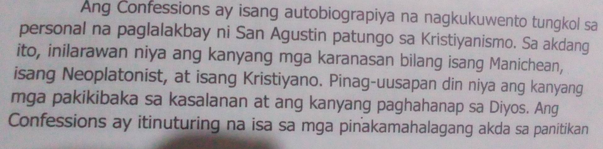 Ang Confessions ay isang autobiograpiya na nagkukuwento tungkol sa 
personal na paglalakbay ni San Agustin patungo sa Kristiyanismo. Sa akdang 
ito, inilarawan niya ang kanyang mga karanasan bilang isang Manichean, 
isang Neoplatonist, at isang Kristiyano. Pinag-uusapan din niya ang kanyang 
mga pakikibaka sa kasalanan at ang kanyang paghahanap sa Diyos. Ang 
Confessions ay itinuturing na isa sa mga pinakamahalagang akda sa panitikan