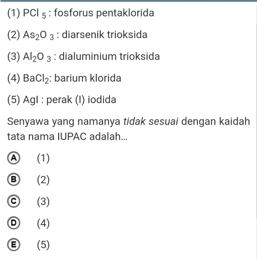 (1) PCl_5 : fosforus pentaklorida
(2) As_2O_3 : diarsenik trioksida
(3) Al_2O_3 : dialuminium trioksida
(4) BaCl_2 : barium klorida
(5) AgI : perak (I) iodida
Senyawa yang namanya tidak sesuai dengan kaidah
tata nama IUPAC adalah...
Ⓐ (1)
Ⓑ (2)
ⓒ (3)
Ⓓ (4)
Ⓔ (5)