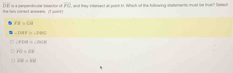 overline DE is a perpendicular bisector of overline FG , and they intersect at point H. Which of the following statements must be true? Select
the two correct answers. (1 point)
overline FH≌ overline GH
∠ DHF≌ ∠ DHG
∠ FDH≌ ∠ DGH
overline FG≌ overline DE
overline DH≌ overline EH