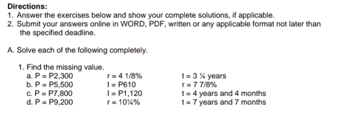 Directions: 
1. Answer the exercises below and show your complete solutions, if applicable. 
2. Submit your answers online in WORD, PDF, written or any applicable format not later than 
the specified deadline. 
A. Solve each of the following completely. 
1. Find the missing value. 
a. P=P2,300 r=41/8% t=31/4 years
b. P=P5,500 I=P610 r=77/8%
C. P=P7,800 I=P1,120 t=4 years and 4 months
d. P=P9,200 r=10^1/_4% t=7 years and 7 months