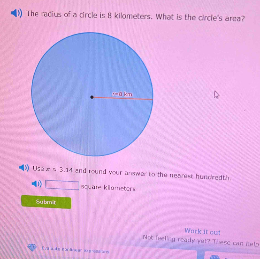 The radius of a circle is 8 kilometers. What is the circle's area?
Use π approx 3.14 and round your answer to the nearest hundredth.
) □ square kilometers
Submit
Work it out
Not feeling ready yet? These can help
Evaluate nonlinear expressions