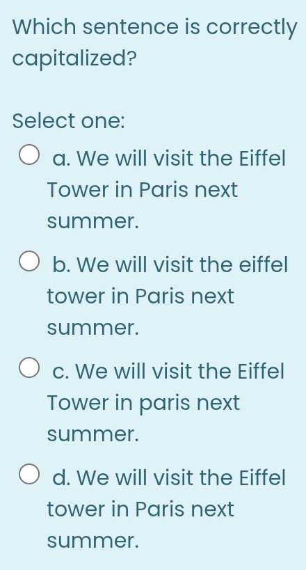 Which sentence is correctly
capitalized?
Select one:
a. We will visit the Eiffel
Tower in Paris next
summer.
b. We will visit the eiffel
tower in Paris next
summer.
c. We will visit the Eiffel
Tower in paris next
summer.
d. We will visit the Eiffel
tower in Paris next
summer.