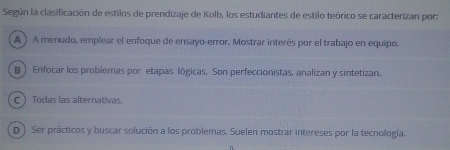 Según la clasificación de estilos de prendizaje de Kolb, los estudiantes de estilo teórico se caracterizan por:
A ) A menudo, emplear el enfoque de ensayo-error. Mostrar interés por el trabajo en equipo.
B ) Enfocar los problemas por etapas lógicas. Son perfeccionistas, analizan y sintetizan.
C Todas las alternativas.
D ) Ser prácticos y buscar solución a los problemas. Suelen mostrar intereses por la tecnología.