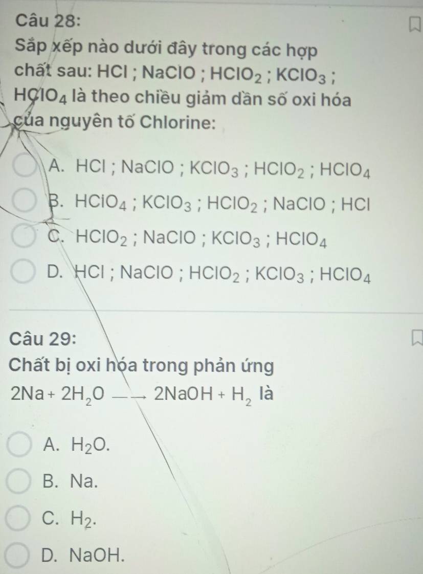 Sắp xếp nào dưới đây trong các hợp
chất sau: HCl ; NaClO^(·) HClO_2; KClO_3
HClO_4 là theo chiều giảm dần số oxi hóa
của nguyên tố Chlorine:
A. HCl; NaClO; KClO_3; HClO_2; HClO_4
B. HCIO_4; KCIO_3; HCIO_2; NaClO; HCl
C. HCIO_2; NaClO; KClO_3; HClO_4
D. HCl; NaClO; HCIO_2; KCIO_3; HCIO_4
Câu 29:
Chất bị oxi hóa trong phản ứng
2Na+2H_2Oto 2NaOH+H_2 là
A. H_2O.
B. Na.
C. H_2.
D. NaOH.