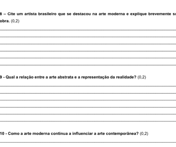 Cite um artista brasileiro que se destacou na arte moderna e explique brevemente sé 
obra. (0,2)
_ 
_ 
_ 
_ 
_ 
_ 
9 - Qual a relação entre a arte abstrata e a representação da realidade? (0,2)
_ 
_ 
_ 
_ 
_ 
_ 
10 - Como a arte moderna continua a influenciar a arte contemporânea? (0,2)
_