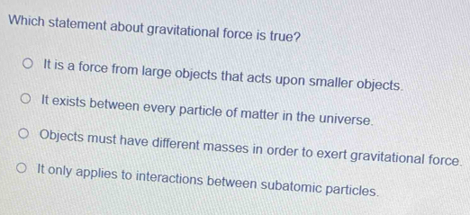 Which statement about gravitational force is true?
It is a force from large objects that acts upon smaller objects.
It exists between every particle of matter in the universe.
Objects must have different masses in order to exert gravitational force.
It only applies to interactions between subatomic particles.