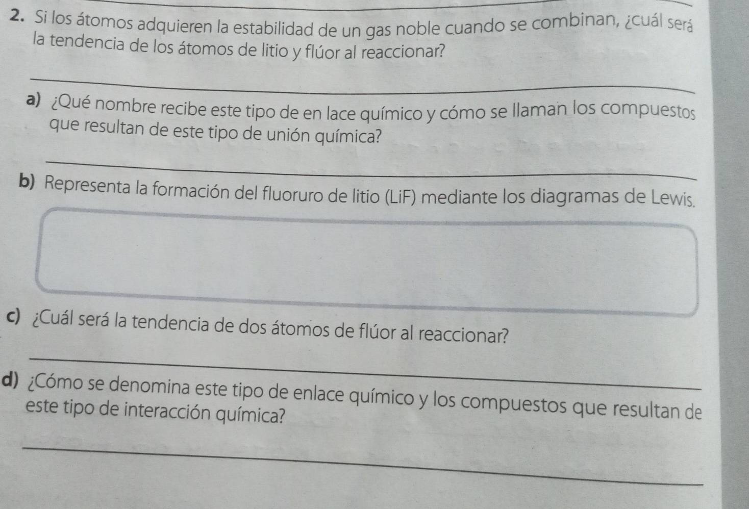 Si los átomos adquieren la estabilidad de un gas noble cuando se combinan, ¿cuál será 
la tendencia de los átomos de litio y flúor al reaccionar? 
_ 
a ¿Qué nombre recibe este tipo de en lace químico y cómo se llaman los compuestos 
que resultan de este tipo de unión química? 
_ 
b) Representa la formación del fluoruro de litio (LiF) mediante los diagramas de Lewis. 
c) ¿Cuál será la tendencia de dos átomos de flúor al reaccionar? 
_ 
d) ¿Cómo se denomina este tipo de enlace químico y los compuestos que resultan de 
este tipo de interacción química? 
_