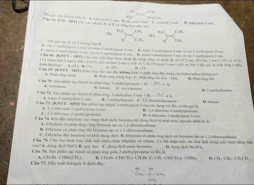 H_1Cequiv CH_3CH_2CH_3
Tên gọi của alkene trên là: A. trans-pent-2-ene. B. cis-pent-3-ene C. cis-pent-2-ene
Cầu 64. [CD - SBT] Cho các alkene X và Y cô công thức như sau D. trans-pent-3-ene.
(X) H_1C_2 CH_3^((H_3)C)^C__CH_3^CH_CH_3
r= (Y)
n^2 C_2H_3
Tên gọi của X và Y tương ứng là
A. cis-3-methylpent-2-ene và trans-3-methylpent-3-ene. B. trans-3-methylpent-2-ene và cis-3-methylpent-2-ene.
C. trans-3-methylpent-3-ene và cis-3-methylpent-3-ene. D. trans-3-methylpent-3-ene và cis-3-methylpent-2-ene.
Câu 66. [KNTT - SBT] Cho các chất kèm theo nhiệt độ nóng chây và nhiệt độ sôi (^circ C)
(Y) trans-but-2-ene (-106 và 0,9); (Z) cis-but-2-ene (-139 sau :    )  b ut-1 -ene (-185 -6 3)
kiện thường? A. (X) B. (Y) C. (Z). D. (T). và 3,7); (T) pent-1-ene (-165 và 30). Chất nào là chất lòng ở điều
Cầu 69. [KNTT - SBT] Phản ứng nào sau đây không phải là phản ứng đặc trưng của hidrocarbon không no?
A. Phản ứng cộng B. Phân ứng trùng hợp. C. Phân ứng oxi hóa - khử. D. Phân ứng thể.
Cầu 70. Sản phẩm tạo thành từ phản ứng: 2-methylpropene +H_2to là
A. isobutane B. butane. C. xyclobutane. D. 2-methylbutane.
Cầu 71, Sản phẩm tạo thành từ phản ứng: 2-methylbut -2-cne+H_2to Ni_2
A. trans-2-methylbut-2-ene. B. 2-methylbutane. C. 2,2-dimethylpropane. D. butane.
Cầu 73. [KNTT - SBT] Sản phẩm tạo thành 2-methylpent-2-ene tác dụng với Br_2 có tên gọi là
A. 2,3-dibromo-2-methylpent-2-ene. B. 3,4-dibromo-4-methylpentane.
C. 2,3-dibromo-2-methylpentane. D. 4-dibromo-2-methylpent-2-ene.
Câu 74. Khi dẫn ethylene vào dung dịch nước bromine thì dung dịch bị nhạt màu, nguyên nhân là do
A. Ethylene cỏ phản ứng cộng bromine tạo ra 1,2-dibromoethane.
B. Ethylene có phân ứng thể bromine tạo ra 1,2-dibromoethane.
C. Ethylene đẩy bromine ra khôi dung dịch. D. Ethylene có phản ứng tách với bromine tạo ra 1,2-dibromoethane.
Câu 75. Cho hai binh hóa chất mất nhãn chứa ethylene và ethane. Có thể nhận biết các hóa chất trong mỗi bình bằng chất
nào?A. dung dịch NaCl. B. quỷ tím. C. dung dịch nước bromine. D. dung dịch Na_2SO_4.
Câu 76. Sản phẩm tạo thành từ phản ứng giữa 2-methylpropene và Br_2lhat 
A. CH_2Br-CHBr(CH_3)_2. B. CH_2Br-CH(CH_3)-CH_2Br.C.CH_3-CH(CH_3)_2-CHBr_2. D. CH_1-CBr_2-CH_2CH_3.
Câu 77. Dẫn xuất halogen X dưới đây:
^Br_CH_2-_CH_3 CH_3CH_3