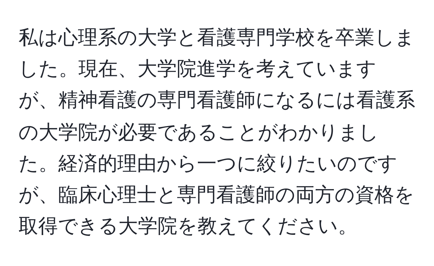 私は心理系の大学と看護専門学校を卒業しました。現在、大学院進学を考えていますが、精神看護の専門看護師になるには看護系の大学院が必要であることがわかりました。経済的理由から一つに絞りたいのですが、臨床心理士と専門看護師の両方の資格を取得できる大学院を教えてください。