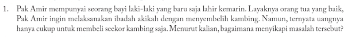 Pak Amir mempunyai seorang bayi laki-laki yang baru saja lahir kemarin. Layaknya orang tua yang baik, 
Pak Amir ingin melaksanakan ibadah akikah dengan menyembelih kambing. Namun, ternyata uangnya 
hanya cukup untuk membeli seekor kambing saja. Menurut kalian, bagaimana menyikapi masalah tersebut?