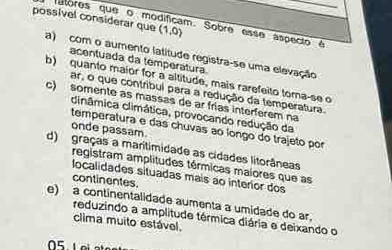 possível considerar que (1,0)
atores que o modificam. Sobre esse aspecio é
a) com o aumento latitude registra-se uma elevação
acentuada da temperátura
b) quanto maior for a altitude, mais rarefeito toma-se o
ar, o que contribul para a redução da temperatura.
c) somente as massas de ar frías interferem na
cinâmica climática, provocando redução da
temperatura e das chuvas ao longo do trajeto por
onde passam.
d) graças a maritimidade as cidades litorâneas
registram amplitudes térmicas maiores que as
localidades situadas mais ão interior dos
continentes
e) a continentalidade aumenta a umidade do ar,
reduzindo a amplitude térmica diária e deixando o
clima muito estável.