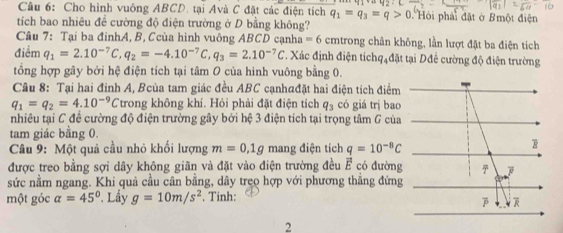 Cho hình vuông ABCD. tại Avà C đặt các điện tích q_1=q_3=q>0 Hỏi phải đặt ở Bmột điện 
tích bao nhiêu để cường độ điện trường ở D bằng không? 
Câu 7: Tại ba đinhA, B, Ccùa hình vuông ABCD cạnha = 6 cmtrong chân không, lần lượt đặt ba điện tích 
điểm q_1=2.10^(-7)C, q_2=-4.10^(-7)C, q_3=2.10^(-7)C T. Xác định điện tíchqạđặt tại Dđể cường độ điện trường 
tổng hợp gây bởi hệ điện tích tại tâm O của hình vuông bằng 0. 
Câu 8: Tại hai đỉnh A, Bcùa tam giác đều ABC cạnh@đặt hai điện tích điểm
q_1=q_2=4.10^(-9)C trong không khí. Hỏi phải đặt điện tích q_3 có giá trị bao 
nhiều tại C để cường độ điện trường gây bởi hệ 3 điện tích tại trọng tâm G của 
tam giác bằng 0. 
Câu 9: Một quả cầu nhỏ khối lượng m=0.1g mang điện tích q=10^(-8)C
được treo bằng sợi dây không giãn và đặt vào điện trường đều vector E có đường 
sức nằm ngang. Khi quả cầu cân bằng, dây treo hợp với phương thẳng đứng 
một góc alpha =45° Lấy g=10m/s^2. Tinh: 
2