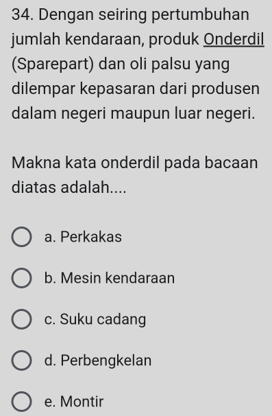 Dengan seiring pertumbuhan
jumlah kendaraan, produk Onderdil
(Sparepart) dan oli palsu yang
dilempar kepasaran dari produsen
dalam negeri maupun luar negeri.
Makna kata onderdil pada bacaan
diatas adalah....
a. Perkakas
b. Mesin kendaraan
c. Suku cadang
d. Perbengkelan
e. Montir