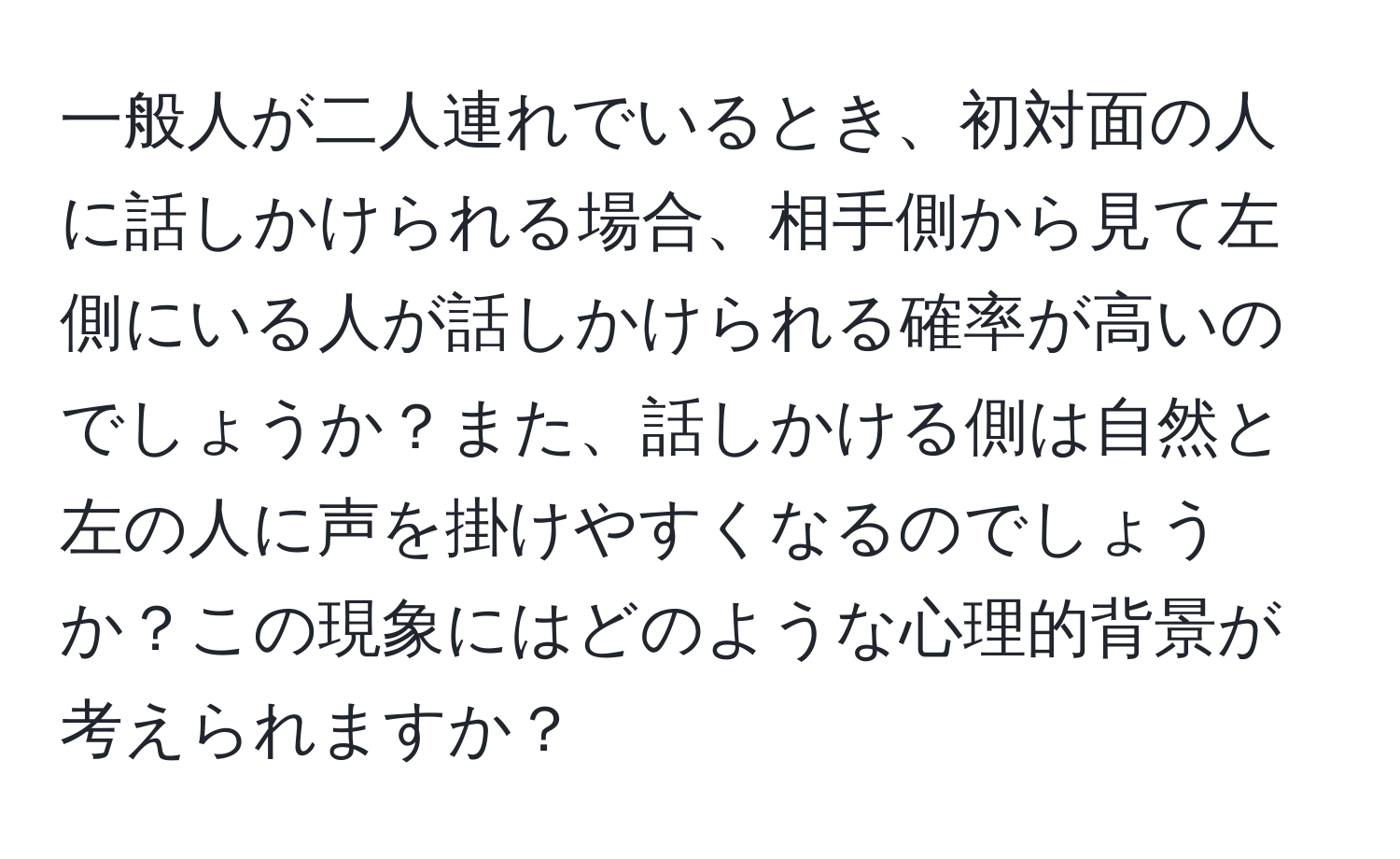 一般人が二人連れでいるとき、初対面の人に話しかけられる場合、相手側から見て左側にいる人が話しかけられる確率が高いのでしょうか？また、話しかける側は自然と左の人に声を掛けやすくなるのでしょうか？この現象にはどのような心理的背景が考えられますか？