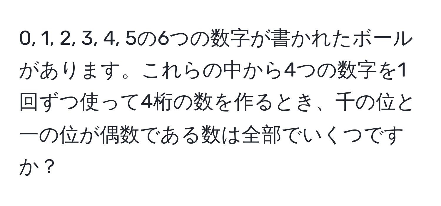 0, 1, 2, 3, 4, 5の6つの数字が書かれたボールがあります。これらの中から4つの数字を1回ずつ使って4桁の数を作るとき、千の位と一の位が偶数である数は全部でいくつですか？