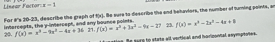 Linear Factor: x-1
For #’s 20-23, describe the graph of f(x). Be sure to describe the end behaviors, the number of turning points, an 
intercepts, the y-intercept, and any bounce points. 
20. f(x)=x^3-9x^2-4x+36 21. f(x)=x^3+3x^2-9x-27 23. f(x)=x^3-2x^2-4x+8
tion Be sure to state all vertical and horizontal asymptotes.