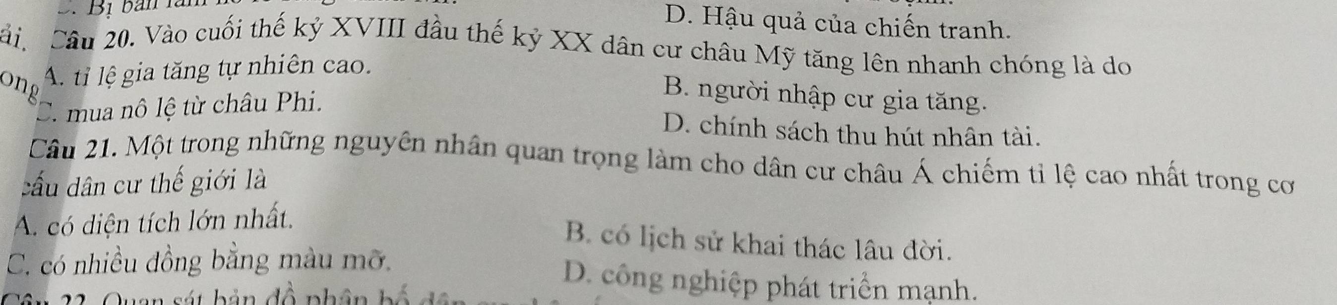 Bị bản là
D. Hậu quả của chiến tranh.
Câu Câu 20. Vào cuối thế kỷ XVIII đầu thế kỷ XX dân cư châu Mỹ tăng lên nhanh chóng là do
ong A. ti lệ gia tăng tự nhiên cao.
C. mua nô lệ từ châu Phi.
B. người nhập cư gia tăng.
D. chính sách thu hút nhân tài.
Câu 21. Một trong những nguyên nhân quan trọng làm cho dân cư châu Á chiếm tỉ lệ cao nhất trong cơ
đấu dân cư thế giới là
A. có diện tích lớn nhất.
B. có lịch sử khai thác lâu đời.
C. có nhiều đồng bằng màu mỡ. D. công nghiệp phát triển mạnh.
1 A