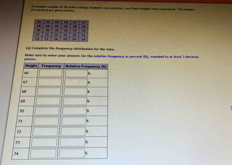 A random sample of 30 male college students was selected, and their heights were measured. The heights 
(in inches) are given bolow. 
(a) Complete the frequency distribution for the data. 
Make sure to enter your answers for the relative frequency as percent (%), rounded to at least 3 decimal