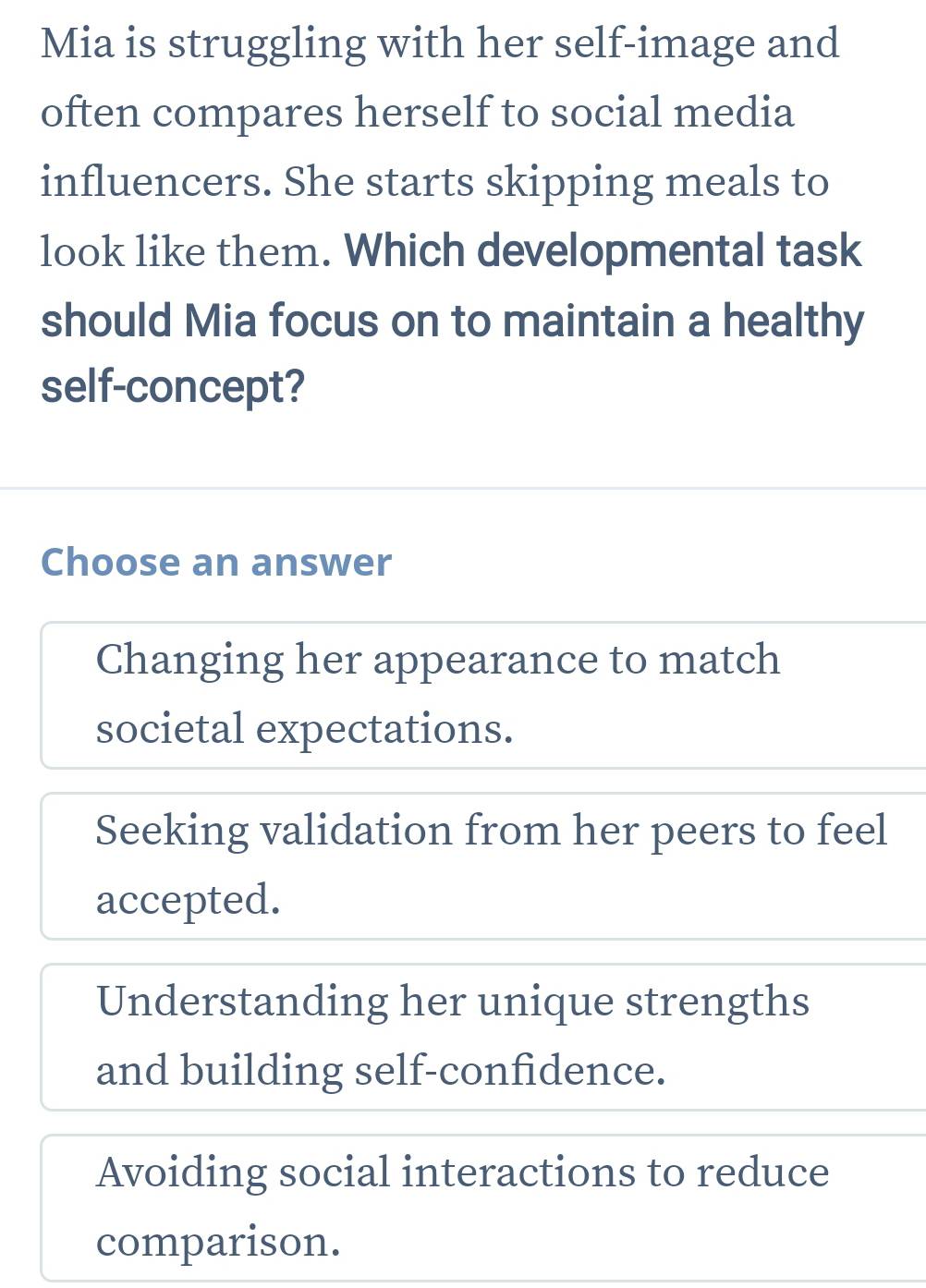 Mia is struggling with her self-image and
often compares herself to social media
influencers. She starts skipping meals to
look like them. Which developmental task
should Mia focus on to maintain a healthy
self-concept?
Choose an answer
Changing her appearance to match
societal expectations.
Seeking validation from her peers to feel
accepted.
Understanding her unique strengths
and building self-confidence.
Avoiding social interactions to reduce
comparison.