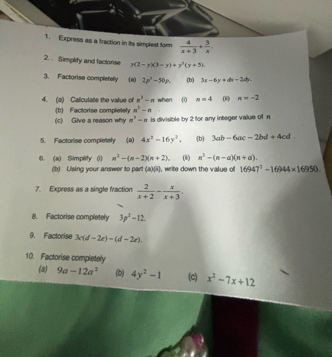 Express as a fraction in its simplest form  4/x+3 + 3/x . 
2. . Simplify and factorise y(2-y)(3-y)+y^2(y+5). 
3. Factorise completely (a) 2p^3-50p, (b) 3x-6y+dx-2dy. 
4. (a) Calculate the value of n^3-n when (i) n=4 (ii) n=-2
(b) Factorise completely n^3-n
(c) Give a reason why n^3-n is divisible by 2 for any integer value of n
5. Factorise completely (a) 4x^2-16y^2, (b) 3ab-6ac-2bd+4cd. 
6. (a) Simplify (i) n^2-(n-2)(n+2), (i) n^2-(n-a)(n+a). 
(b) Using your answer to part (a)(ii), write down the value of 16947^2-16944* 16950. 
7. Express as a single fraction  2/x+2 - x/x+3 . 
8. Factorise completely 3p^2-12. 
9. Factorise 3c(d-2e)-(d-2e). 
10. Factorise completely 
(a) 9a-12a^2 (b) 4y^2-1 (c) x^2-7x+12