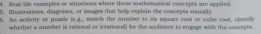 Real-life examples or situations where these mathematical concepts are applied. 
5. Illustrations, diagrams, or images that help explain the concepts visually. 
6. An activity or puzzle (e.g., match the number to its square root or cube root, identify 
whether a number is rational or irrational) for the audience to engage with the concepts.