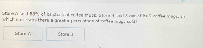 Store A sold 88% of its stock of coffee mugs. Store B sold 8 out of its 9 coffee mugs. In
which store was there a greater percentage of coffee mugs sold?
Store A Store B