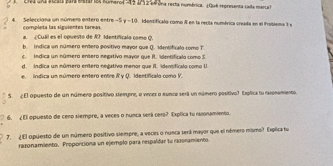 Crea una escala para trazar los números ' 12 al 12 en una recta numérica. ¿Qué representa cada marca 
4. Selecciona un número entero entre −5 y -10. Identifícalo como R en la recta numérica creada en el Problema 3 y 
completa las siguientes tareas 
a ¿Cuál es el opuesto de R? Identificalo como Q. 
b. Indica un número entero positivo mayor que Q. Identifícalo como T. 
c. Indica un número entero negativo mayor que R. Identificalo como S. 
d. Indica un número entero negativo menor que R. Identifícalo como U. 
e. Indica un número entero entre R y Q. Identificalo como V. 
5. ¿El opuesto de un número positivo siempre, α veces o nunca será un número positivo? Explica tu razonamiento. 
6. ¿El opuesto de cero siempre, a veces o nunca será cero? Explica tu razonamiento. 
7. ¿El opuesto de un número positivo siempre, a veces o nunca será mayor que el némero mismo? Explica tu 
razonamiento. Proporciona un ejemplo para respaldar tu razonamiento.