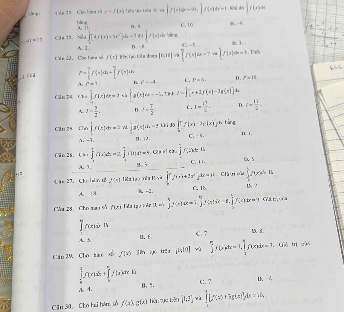 ảng: Câu 21. Cho hàm số y=f(x) liên tục trên  và ∈tlimits _1^(1f(x)dx=10,∈tlimits _1^4f(x)dx=1. Khi đó ∈tlimits _1^5f(x)dx
bằng C. 10 . D. -9 .
A. 11 B、9 .
dx=17. Câu 22. Nếu ∈tlimits _0^1[4f(x)+3x^2)]dx=7 thì ∈tlimits _0^(1f(x)dxbdng
A. 2. B. -8. C. ~5. D. 3.
Câu 23. Cho hàm số f(x) liên tục trên đoạn [0;10] và ∈tlimits _0^(12)f(x)dx=7 và ∈tlimits _1^4f(x)dx=3. Tính
#1. Giá
P=∈tlimits _0^2f(x)dx+∈tlimits _6^(10)f(x)dx.
A. P=7. B. P=-4. C. P=4. D. P=10.
Câu 24. Cho ∈tlimits _(-1)^2f(x)dx=2 và ∈tlimits _(-1)^2g(x)dx=-1. Tính I=∈tlimits _(-1)^2[x+2f(x)-3g(x)]dx
A. I=frac 5)2. I= 7/2 . C. I= 17/2 . D. I= 11/2 .
B.
Câu 25. Cho ∈tlimits _0^(1f(x)dx=2 và ∈tlimits _0^1g(x)dx=5 khi dó ∈tlimits _0^1[f(x)-2g(x)] dx bằng
A. -3 . B. 12 . C. -8 .
D. 1 .
Câu 26. Cho ∈tlimits _(-1)^2f(x)dx=2,∈tlimits _(-1)^7f(t)dt=9. Giá trị của ∈tlimits _2^7f(z)dz là
C. 11. D. 5.
A. 7. B. 3.
Câu 27. Cho hàm số f(x) liên tục trên R và ∈tlimits _0^2[f(x)+3x^2)]dx=10. Giá trị của ∈tlimits _0^2f(x)dx là
A. -18. B. −2. C. 18.
D. 2.
Câu 28. Cho hàm số f(x) liên tục trên R và ∈tlimits _0^6f(x)dx=7,∈tlimits _3^(10)f(x)dx=8,∈tlimits _3^6f(x)dx=9. Giá trị của
∈tlimits _0^(10)f(x)dxld
A. 5. B. 6. C. 7.
D. 8.
Câu 29. Cho hàm số f(x) liên tục trên [0;10] và ∈tlimits _0^(10)f(x)dx=7,∈tlimits _2^6f(x)dx=3. Giá trị của
∈tlimits _0^2f(x)dx+∈tlimits _0^(10)f(x)dxla
C. 7. D. -4.
A. 4. B. 5.
Câu 30. Cho hai hàm số f(x),g(x) liên tục trên [1;3] và ∈tlimits _1^3[f(x)+3g(x)]dx=10,