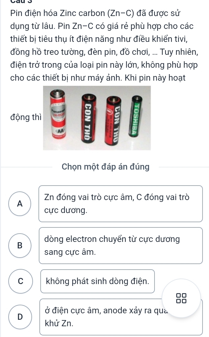 Cau 3
Pin điện hóa Zinc carbon (Zn-C) đã được sử
dụng từ lâu. Pin Zn-C có giá rẻ phù hợp cho các
thiết bị tiêu thụ ít điện năng như điều khiển tivi,
đồng hồ treo tường, đèn pin, đồ chơi, ... Tuy nhiên,
điện trở trong của loại pin này lớn, không phù hợp
cho các thiết bị như máy ảnh. Khi pin này hoạt
động t
Chọn một đáp án đúng
A Zn đóng vai trò cực âm, C đóng vai trò
cực dương.
dòng electron chuyển từ cực dương
B
sang cực âm.
C không phát sinh dòng điện.
ở điện cực âm, anode xảy ra qua
D khử Zn.