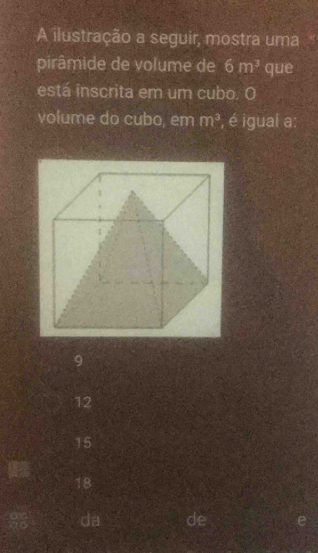 A ilustração a seguir, mostra uma 95
pirâmide de volume de 6m^3 que
está inscrita em um cubo. O
volume do cubo, em m^3 , é igual a:
9
12
15
18
da
de