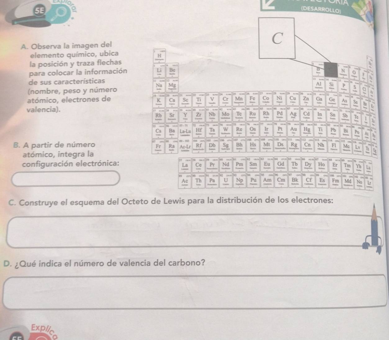 ONIA
5E
DESARROL
A. Observa la imagen del
elemento químico, ubica
la posición y traza flechas
para colocar la información 
de sus características
(nombre, peso y número
atómico, electrones de
valencia).
B. A partir de número
atómico, integra la
configuración electrónica:
C. Construye el esquema del Octeto de Lewis para la distribución de los electrones:
D. ¿Qué indica el número de valencia del carbono?
Explic