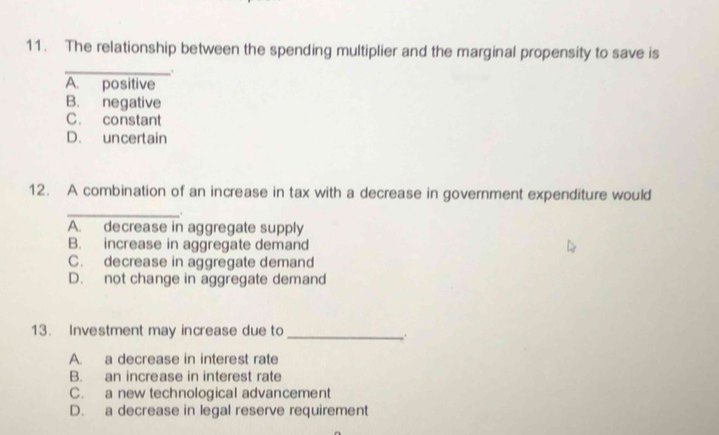 The relationship between the spending multiplier and the marginal propensity to save is
_.
A. positive
B. negative
C. constant
D. uncertain
12. A combination of an increase in tax with a decrease in government expenditure would
_
C
A. decrease in aggregate supply
B. increase in aggregate demand
C. decrease in aggregate demand
D. not change in aggregate demand
13. Investment may increase due to_
A. a decrease in interest rate
B. an increase in interest rate
C. a new technological advancement
D. a decrease in legal reserve requirement