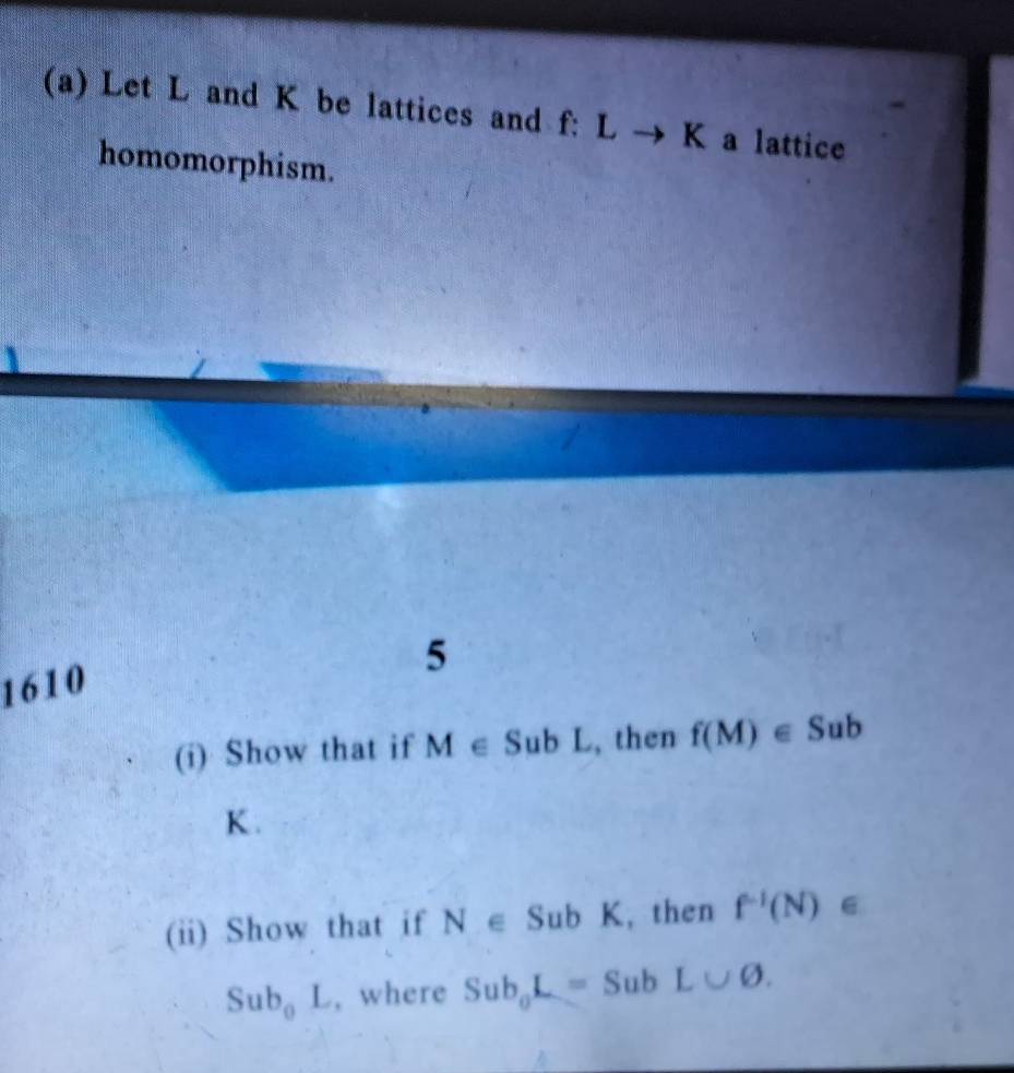 Let L and K be lattices and f: Lto I K a lattice 
homomorphism. 
5 
1610 
(i) Show that if M∈ SubL , then f(M)∈ Sub
K. 
(ii) Show that if N∈ SubK , then f^(-1)(N)∈
Sub_0L , where Sub_0L=SubL∪ varnothing.