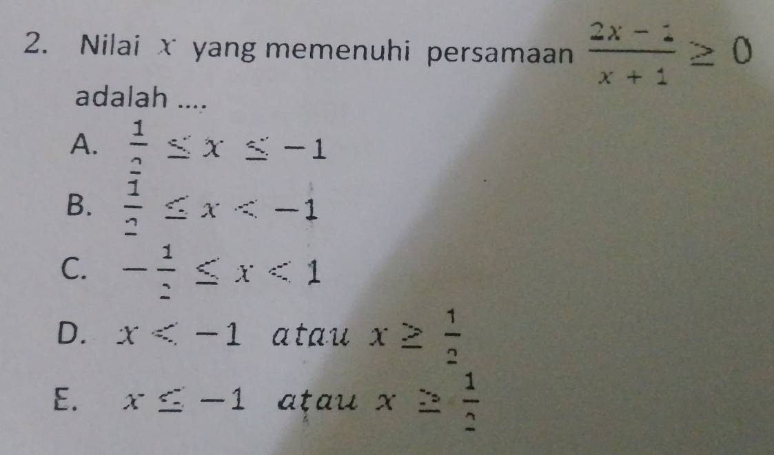 Nilai x yang memenuhi persamaan  (2x-1)/x+1 ≥ 0
adalah ....
A.  1/2 ≤ x≤ -1
B.  1/2 ≤ x
C. - 1/2 ≤ x<1</tex>
D. x atau x≥  1/2 
E. x≤ -1 atau x≥  1/2 