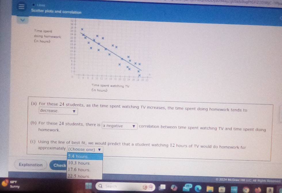 4094WjcqU5kb9agf1GF2
t. lesos
Scatter plots and correlation
Timie spent ×
daing homework
x
(in hours)
16
x x
i4 *
to
x
× x x
7
×
1 1t 1
Time spent watching TV
(in hours)
(a) For these 24 students, as the time spent watching TV increases, the time spent doing homework tends to
decrease.
(b) For these 24 students, there is a negative correlation between time spent watching TV and time spent doing
homework.
(c) Using the line of best fit, we would predict that a student watching 12 hours of TV would do homework for
approximately (Choose one)
5.4 hours.
Explanation Check 10.3 hours
17.6 hours.
22.5 hours
68°F # 2024 McGra
Sunny