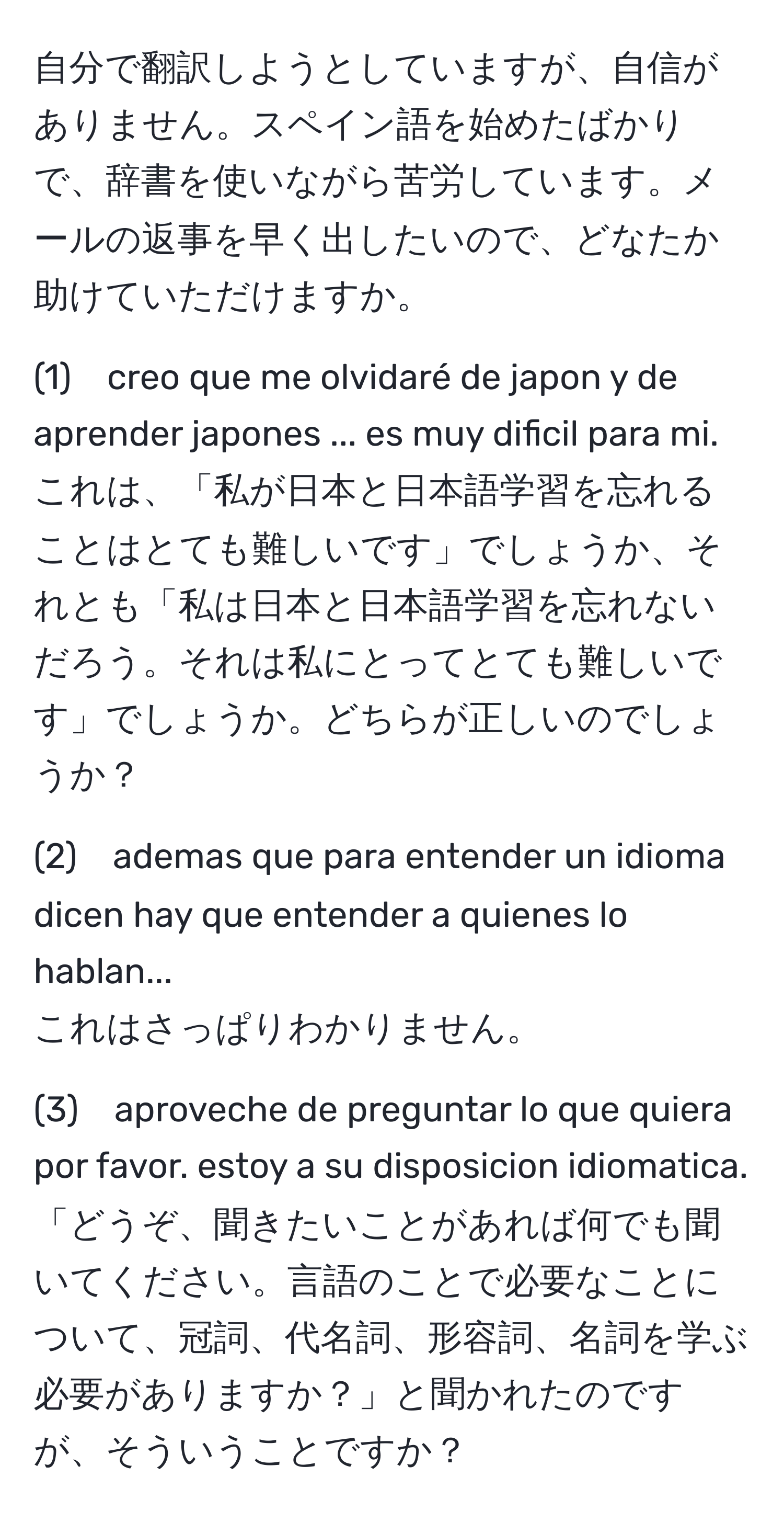 自分で翻訳しようとしていますが、自信がありません。スペイン語を始めたばかりで、辞書を使いながら苦労しています。メールの返事を早く出したいので、どなたか助けていただけますか。

(1)　creo que me olvidaré de japon y de aprender japones ... es muy dificil para mi.  
これは、「私が日本と日本語学習を忘れることはとても難しいです」でしょうか、それとも「私は日本と日本語学習を忘れないだろう。それは私にとってとても難しいです」でしょうか。どちらが正しいのでしょうか？

(2)　ademas que para entender un idioma dicen hay que entender a quienes lo hablan...  
これはさっぱりわかりません。

(3)　aproveche de preguntar lo que quiera por favor. estoy a su disposicion idiomatica.  
「どうぞ、聞きたいことがあれば何でも聞いてください。言語のことで必要なことについて、冠詞、代名詞、形容詞、名詞を学ぶ必要がありますか？」と聞かれたのですが、そういうことですか？