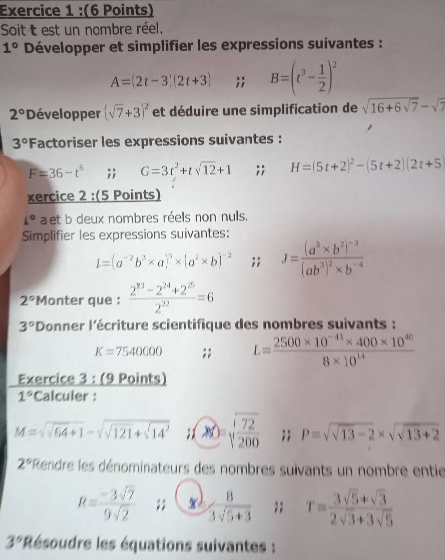 Soit t est un nombre réel.
1° Développer et simplifier les expressions suivantes :
A=(2t-3)(2t+3);; B=(t^3- 1/2 )^2
2° Développer (sqrt(7)+3)^2 et déduire une simplification de sqrt(16+6sqrt 7)-sqrt(7)
3° Factoriser les expressions suivantes :
F=36-t^6;; G=3t^2+tsqrt(12)+1;; H=(5t+2)^2-(5t+2)(2t+5)
xercice 2 :(5 Points)
L° a et b deux nombres réels non nuls.
Simplifier les expressions suivantes:
L=(a^(-2)b^3* a)^3* (a^2* b)^-2;; J=frac (a^3* b^2)^-3(ab^3)^2* b^(-4)
2° Monter que :  (2^(23)-2^(24)+2^(25))/2^(22) =6
3° Donner l'écriture scientifique des nombres suivants :
K=7540000;; L= (2500* 10^(-41)* 400* 10^(40))/8* 10^(14) 
Exercice 3 : (9 Points)
1° Calculer :
M=sqrt(sqrt 64)+1-sqrt(sqrt 121)+sqrt (14)^2;) sqrt(frac 72)200;; P=sqrt(sqrt 13)-2* sqrt(sqrt 13)+2
2° 'Rendre les dénominateurs des nombres suivants un nombre entie
R= (-3sqrt(7))/9sqrt(2) ;;  8/3sqrt(5+3) ;; T= (3sqrt(5)+sqrt(3))/2sqrt(3)+3sqrt(5) 
3° * Résoudre les équations suivantes :