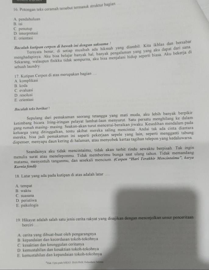 Potongan teks ceramah tersebut termasuk struktur bagian ….
A. pendahuluan
B. isi
C. penutup
D interpretasi
E orientasi
Bacalah kutipan cerpen di bawah ini dengan saksama !
Ternvata benar, di setiap musibah ada hikmah yang diambil. Kita ikhlas dan bersabar
menghadapinya. Aku bisa belajar banyak hal, banyak pengalaman yang yang aku dapat dari sana
Sekarang, walaupun fisikku tidak sempurna, aku bisa menjalani hidup seperti biasa. Aku bekerja di
sebuah laundry.
17. Kutipan Cerpen di atas merupakan bagian ....
A. komplikasi
B. koda
C. evaluasi
D. resolusi
E orientasi
Bacalah teks berikut !
Sepulang dari pemakaman seorang tetangga yang mati muda, aku lebih banyak berpikir
ketimbang bicara. Iring-iringan pelayat lambat-laun menyurut. Satu persatu menghilang ke dalam
gang rumah masing- masing. Seakan-akan turut mencerai-beraikan jiwaku. Kesedihan mendalam pada
keluarga yang ditinggalkan, tentu akibat mereka saling mencintai. Andai tak ada cinta diantara
mereka, bisa jadi pemakaman ini seperti pekerjaan sepele yang lain, seperti mengganti tabung
dispenser, menyapu daun kering di halaman, atau menyobek kertas tagihan telepon yang kedaluwarsa.
Seandainya aku tidak mencintaimu, tidak akan terbit rindu sewaktu berpisah. Tak ingin
menulis surat atau meneleponmu. Tidak memberimu bunga saat ulang tahun. Tidak memandang
matamu, menyentuh tanganmu, dan sesekali mencium. (Cerpen “Hari Terakhir Mencintaimu”, karya
Kurnia fendi)
18. Latar yang ada pada kutipan di atas adalah latar …
A. tempat
B. waktu
C. suasana
D. peristiwa
E psikologis
19. Hikayat adalah salah satu jenis cerita rakyat yang disajikan dengan menonjolkan unsur penceritaan
berciri
A. cerita yang dibuat-buat oleh pengarangnya
B. kepandaian dan kecerdasan tokoh-tokohnya
C. kesaktian dan keunggulan ceritanya
D. kemustahilan dan kesaktian tokoh-tokohnya
E kemustahilan dan kepandaian tokoh-tokohnya
*Hak Cypta pada MKKS 2M4A/SMK Halmaber 54006