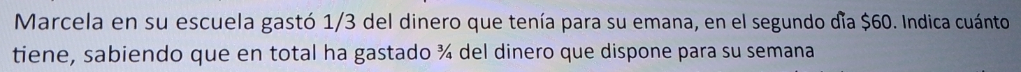 Marcela en su escuela gastó 1/3 del dinero que tenía para su emana, en el segundo día $60. Indica cuánto 
tiene, sabiendo que en total ha gastado ¾ del dinero que dispone para su semana