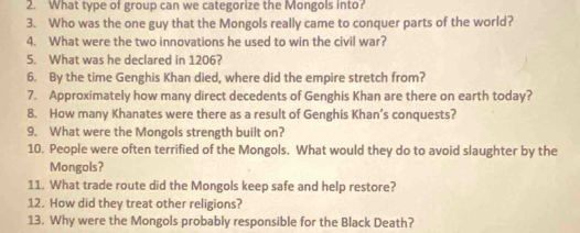 What type of group can we categorize the Mongols into? 
3. Who was the one guy that the Mongols really came to conquer parts of the world? 
4. What were the two innovations he used to win the civil war? 
5. What was he declared in 1206? 
6. By the time Genghis Khan died, where did the empire stretch from? 
7. Approximately how many direct decedents of Genghis Khan are there on earth today? 
8. How many Khanates were there as a result of Genghis Khan’s conquests? 
9. What were the Mongols strength built on? 
10. People were often terrified of the Mongols. What would they do to avoid slaughter by the 
Mongols? 
11. What trade route did the Mongols keep safe and help restore? 
12. How did they treat other religions? 
13. Why were the Mongols probably responsible for the Black Death?