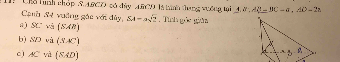 Chó hình chóp S. ABCD có đáy ABCD là hình thang vuông tại A, B , AB=BC=a, AD=2a
Cạnh S4 vuông góc với đáy, SA=asqrt(2). Tính góc giữa
a) SC và (SAB)
b) SD và (SAC)
c) AC và (SAD)