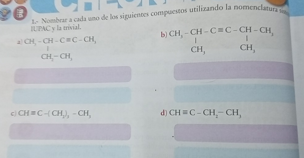 1.- Nombrar a cada uno de los siguientes compuestos utilizando la nomenclatura sin 
IUPAC y la trivial. 
a CH_3-CH-Cequiv C-CH_3
b) beginarrayr CH_3-CH-Cequiv C-CH-CH_3 ^|_CH_3 CH_3endarray 
CH_2-CH_3
c) CHequiv C-(CH_2)_3-CH_3 d) CHequiv C-CH_2-CH_3