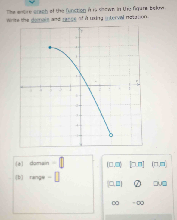 The entire graph of the function h is shown in the figure below. 
Write the domain and range of h using interval notation. 
(a) domain || 1
(□ ,□ ) [□ ,□ ] (□ ,□ ]
(b) range =□
[□ ,□ ) □ U□
∞ ∞