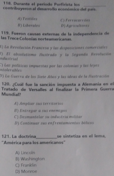 Durante el período Porfirista los_
contribuyeron al desarrollo económico del país.
A) Textiles C) Ferrocarriles
B) Liberales D) Agricultores
119. Fueron causas externas de la independencía de
las Trece Colonias norteamericanas.
A) La Revolución Francesa y las disposiciones comerciales
3) El absolutismo Hustrado y la Segunda Revolución
ndustrial
C) Las políticas impuestas por las colonias y las leyes
ntolerables
D) La Guerra de los Siete Años y las ideas de la Ilustración
120. ¿Cuál fue la sanción impuesta a Alemania en el
Tratado de Versalles al finalizar la Prímera Guerra
Mundial?
A) Ampliar sus territorios
B) Entregar a sus enemigos
C) Desmantelar su industria militar
D) Continuar sus enfrentamientos bélicos
121. La doctrina _se sintetiza en el lema,
''América para los americanos'
A) Lincoln
B) Washington
C) Franklin
D) Monroe